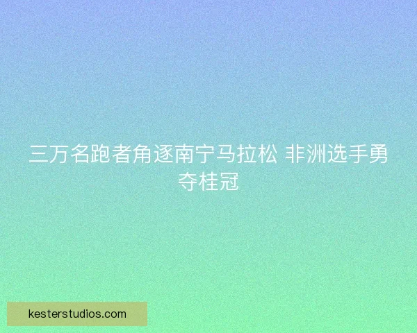 三万名跑者角逐南宁马拉松 非洲选手勇夺桂冠