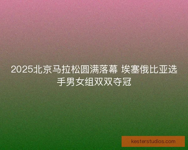 2025北京马拉松圆满落幕 埃塞俄比亚选手男女组双双夺冠