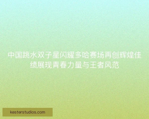 中国跳水双子星闪耀多哈赛场再创辉煌佳绩展现青春力量与王者风范