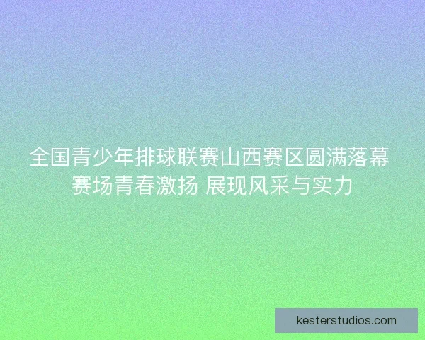 全国青少年排球联赛山西赛区圆满落幕 赛场青春激扬 展现风采与实力