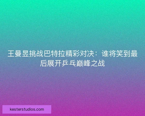 王曼昱挑战巴特拉精彩对决：谁将笑到最后展开乒乓巅峰之战