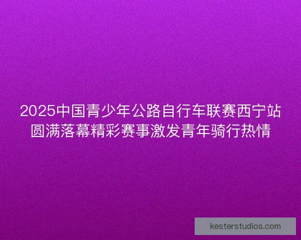 2025中国青少年公路自行车联赛西宁站圆满落幕精彩赛事激发青年骑行热情