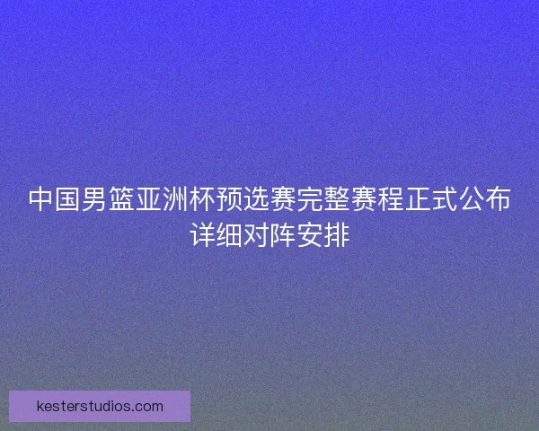 中国男篮亚洲杯预选赛完整赛程正式公布详细对阵安排