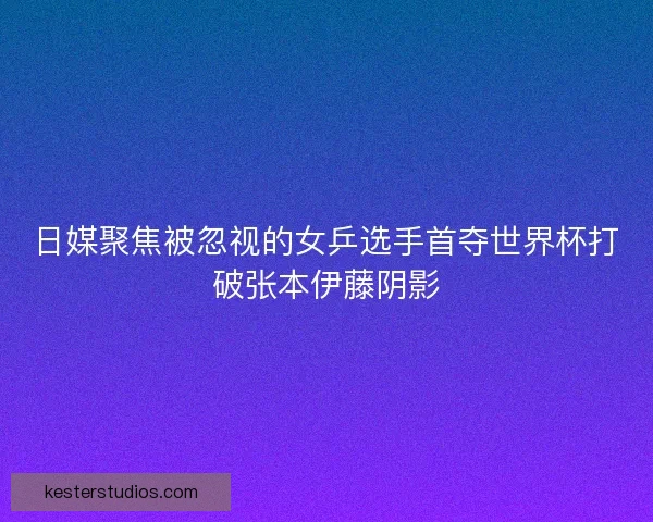 日媒聚焦被忽视的女乒选手首夺世界杯打破张本伊藤阴影