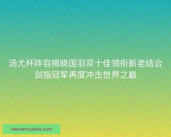 汤尤杯阵容揭晓国羽双十佳领衔新老结合剑指冠军再度冲击世界之巅