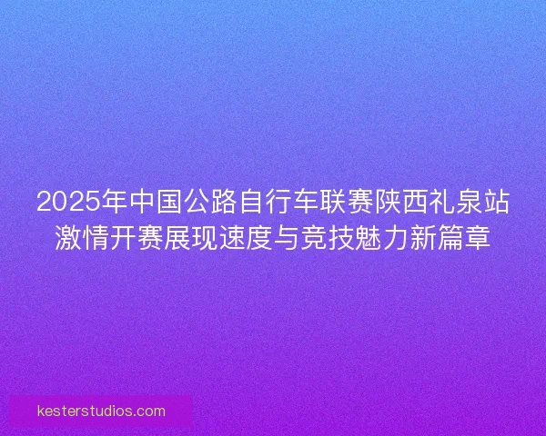 2025年中国公路自行车联赛陕西礼泉站激情开赛展现速度与竞技魅力新篇章