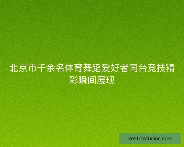 北京市千余名体育舞蹈爱好者同台竞技精彩瞬间展现