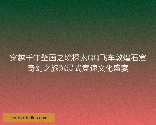 穿越千年壁画之境探索QQ飞车敦煌石窟奇幻之旅沉浸式竞速文化盛宴