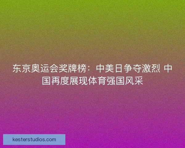 东京奥运会奖牌榜：中美日争夺激烈 中国再度展现体育强国风采