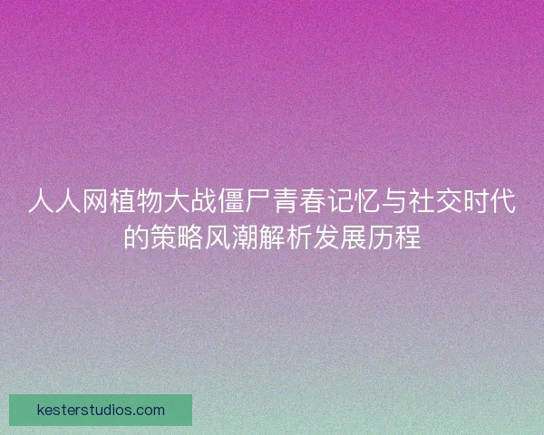 人人网植物大战僵尸青春记忆与社交时代的策略风潮解析发展历程