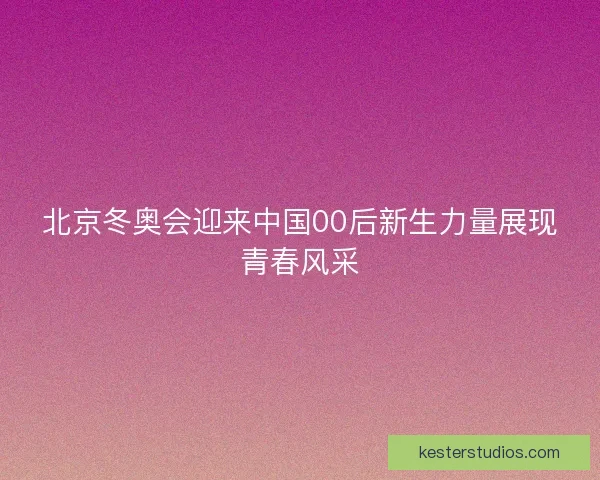北京冬奥会迎来中国00后新生力量展现青春风采