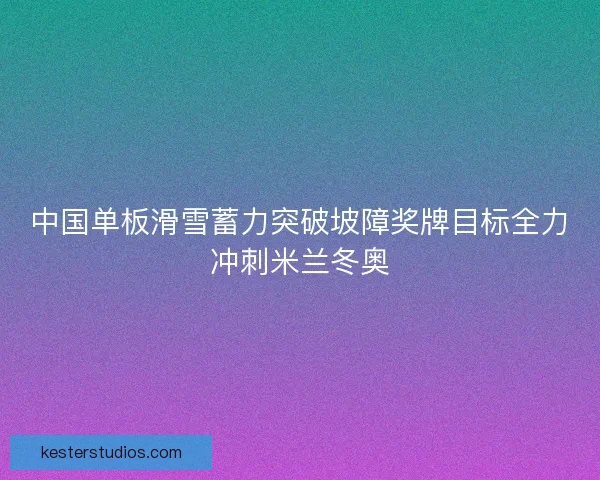 中国单板滑雪蓄力突破坡障奖牌目标全力冲刺米兰冬奥