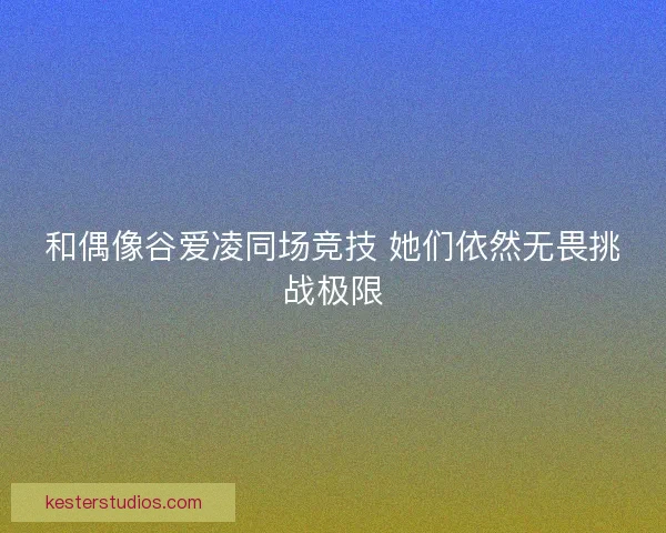 和偶像谷爱凌同场竞技 她们依然无畏挑战极限