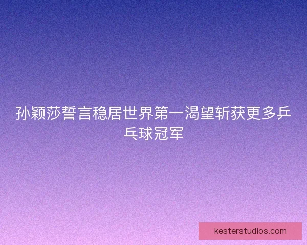 孙颖莎誓言稳居世界第一渴望斩获更多乒乓球冠军
