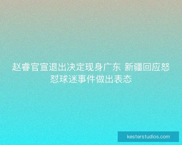 赵睿官宣退出决定现身广东 新疆回应怒怼球迷事件做出表态