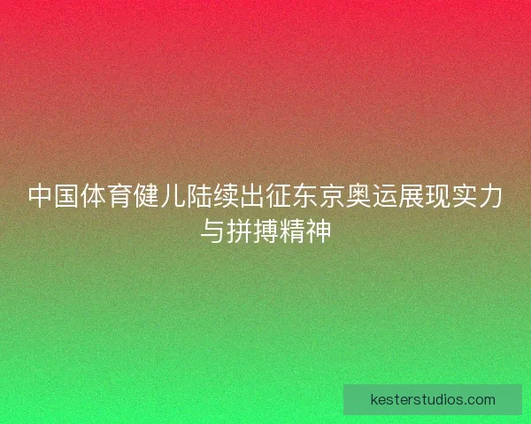 中国体育健儿陆续出征东京奥运展现实力与拼搏精神