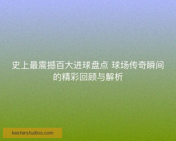 史上最震撼百大进球盘点 球场传奇瞬间的精彩回顾与解析