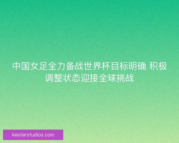 中国女足全力备战世界杯目标明确 积极调整状态迎接全球挑战