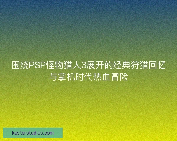 围绕PSP怪物猎人3展开的经典狩猎回忆与掌机时代热血冒险
