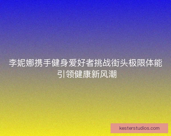 李妮娜携手健身爱好者挑战街头极限体能 引领健康新风潮