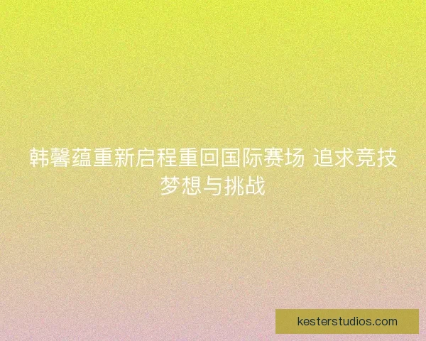 韩馨蕴重新启程重回国际赛场 追求竞技梦想与挑战