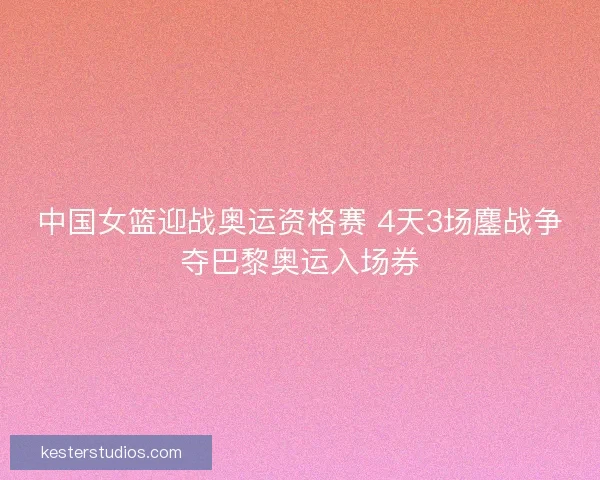 中国女篮迎战奥运资格赛 4天3场鏖战争夺巴黎奥运入场券