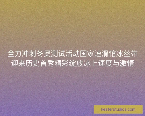 全力冲刺冬奥测试活动国家速滑馆冰丝带迎来历史首秀精彩绽放冰上速度与激情