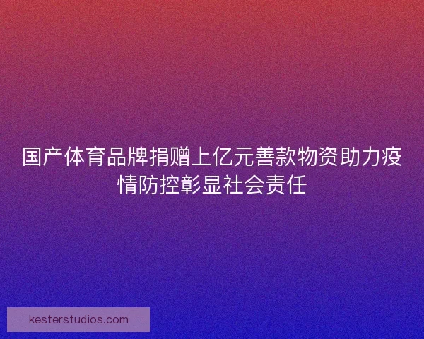国产体育品牌捐赠上亿元善款物资助力疫情防控彰显社会责任