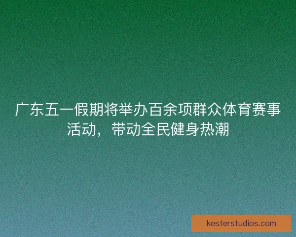 广东五一假期将举办百余项群众体育赛事活动，带动全民健身热潮