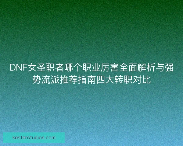 DNF女圣职者哪个职业厉害全面解析与强势流派推荐指南四大转职对比
