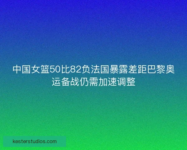 中国女篮50比82负法国暴露差距巴黎奥运备战仍需加速调整