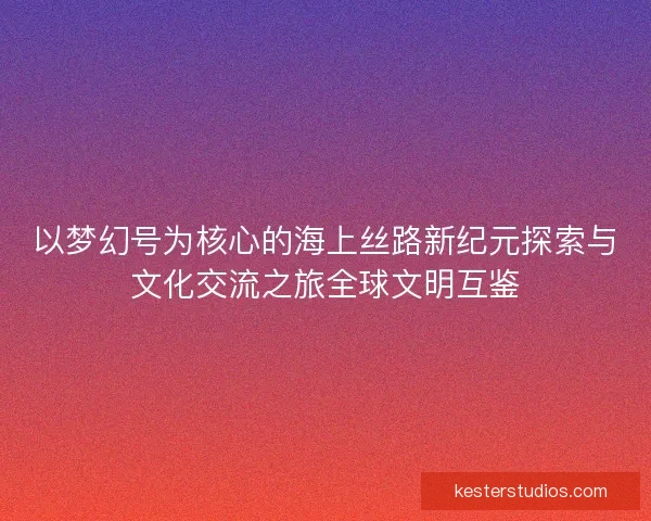 以梦幻号为核心的海上丝路新纪元探索与文化交流之旅全球文明互鉴